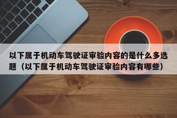 以下属于机动车驾驶证审验内容的是什么多选题（以下属于机动车驾驶证审验内容有哪些）