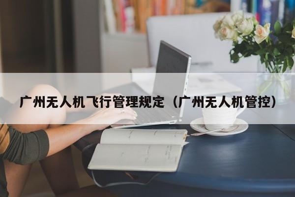 广州无人机飞行管理规定（广州无人机管控）