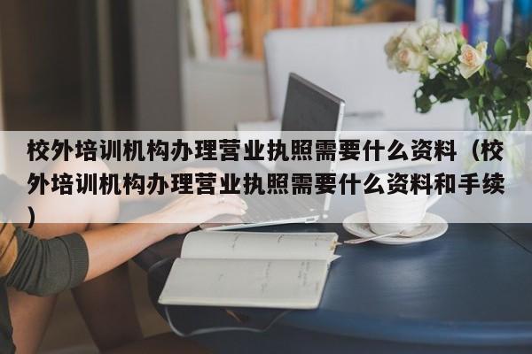 校外培训机构办理营业执照需要什么资料（校外培训机构办理营业执照需要什么资料和手续）