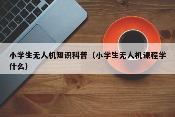 小学生无人机知识科普（小学生无人机课程学什么）