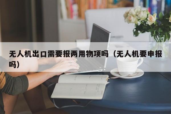 无人机出口需要报两用物项吗（无人机要申报吗）