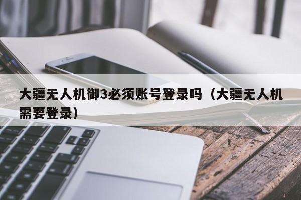 大疆无人机御3必须账号登录吗（大疆无人机需要登录）