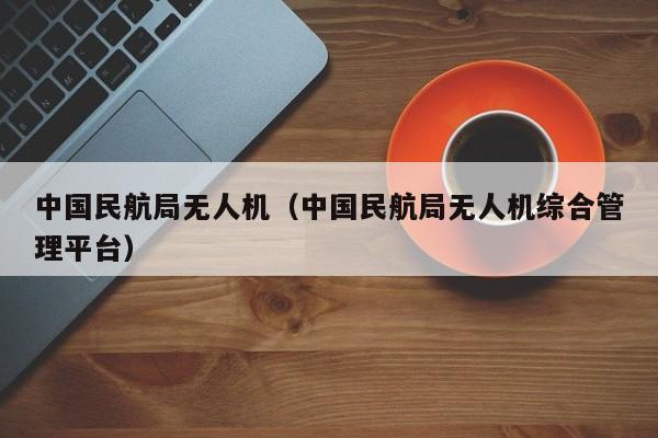 中国民航局无人机（中国民航局无人机综合管理平台）