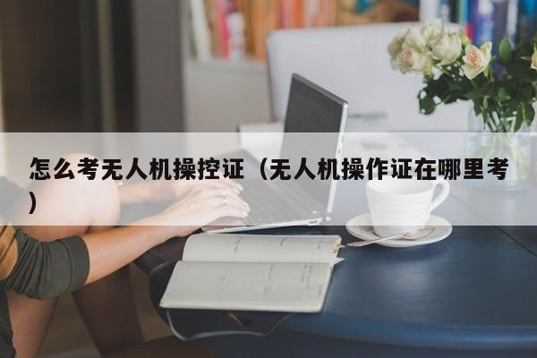 怎么考无人机操控证（无人机操作证在哪里考）