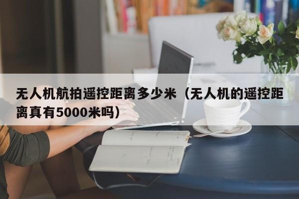 无人机航拍遥控距离多少米（无人机的遥控距离真有5000米吗）