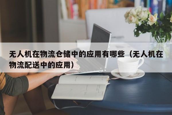 无人机在物流仓储中的应用有哪些（无人机在物流配送中的应用）