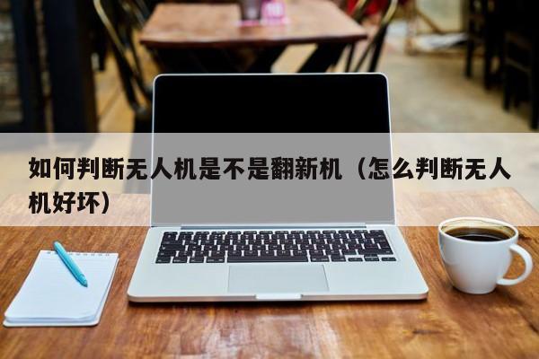 如何判断无人机是不是翻新机（怎么判断无人机好坏）