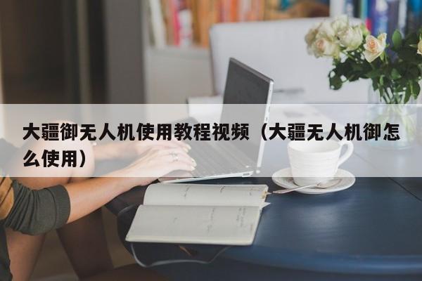 大疆御无人机使用教程视频（大疆无人机御怎么使用）