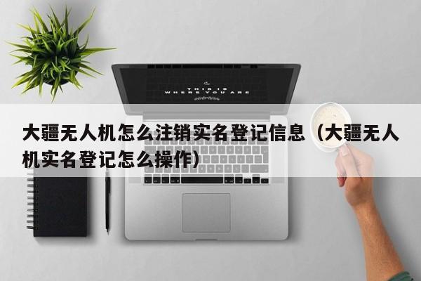 大疆无人机怎么注销实名登记信息（大疆无人机实名登记怎么操作）