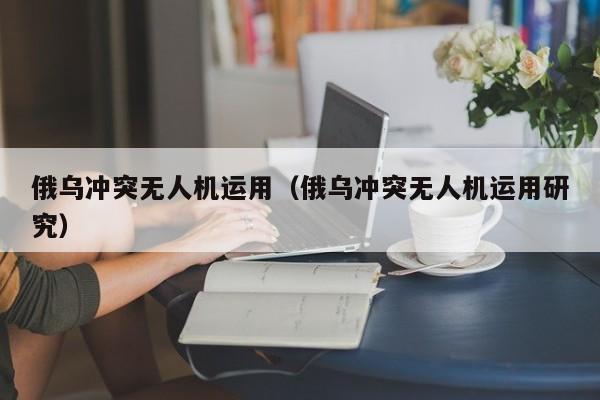 俄乌冲突无人机运用（俄乌冲突无人机运用研究）