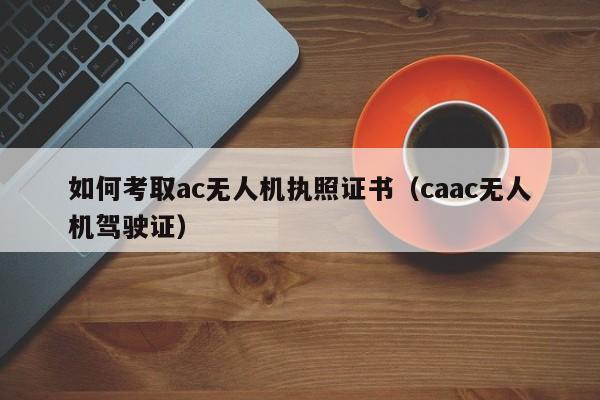 如何考取ac无人机执照证书（caac无人机驾驶证）