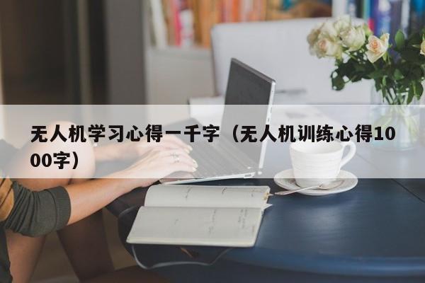 无人机学习心得一千字（无人机训练心得1000字）