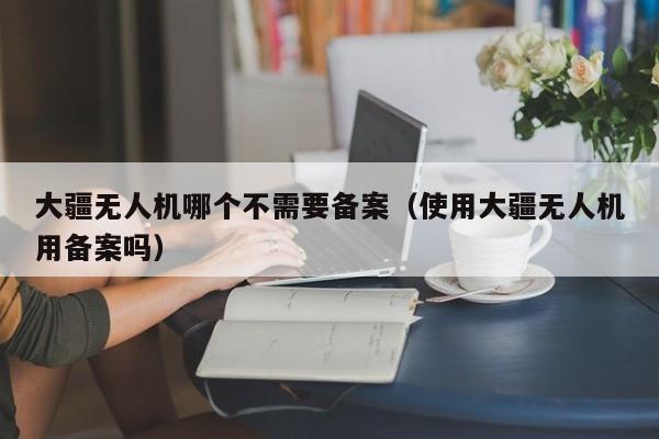 大疆无人机哪个不需要备案（使用大疆无人机用备案吗）