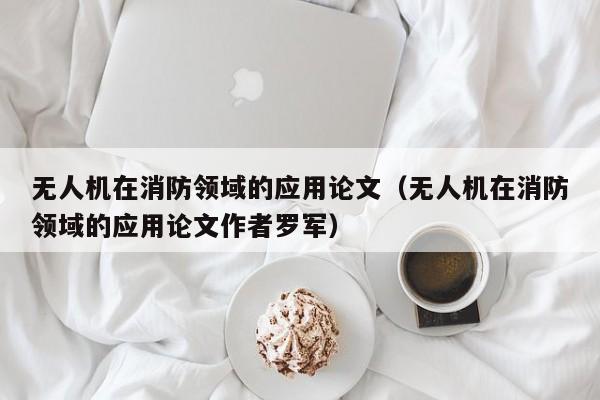 无人机在消防领域的应用论文（无人机在消防领域的应用论文作者罗军）