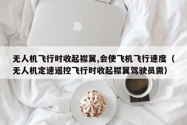 无人机飞行时收起襟翼,会使飞机飞行速度（无人机定速遥控飞行时收起襟翼驾驶员需）