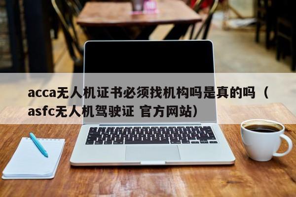 acca无人机证书必须找机构吗是真的吗（asfc无人机驾驶证 官方网站）