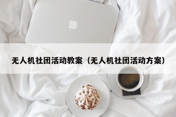 无人机社团活动教案（无人机社团活动方案）