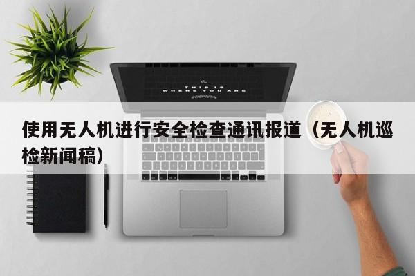 使用无人机进行安全检查通讯报道（无人机巡检新闻稿）