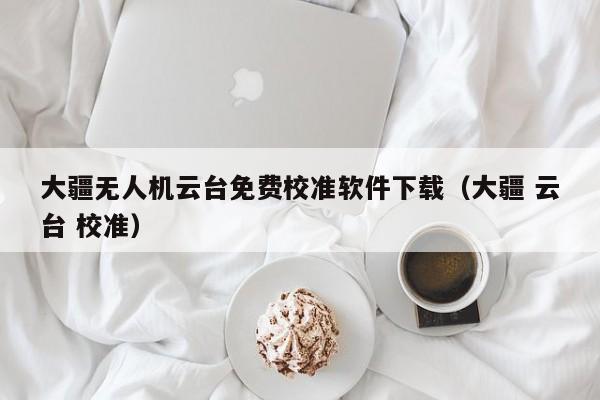 大疆无人机云台免费校准软件下载（大疆 云台 校准）