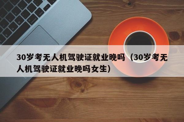 30岁考无人机驾驶证就业晚吗（30岁考无人机驾驶证就业晚吗女生）