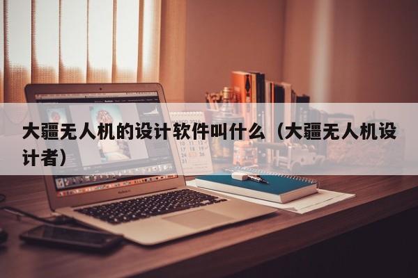 大疆无人机的设计软件叫什么（大疆无人机设计者）