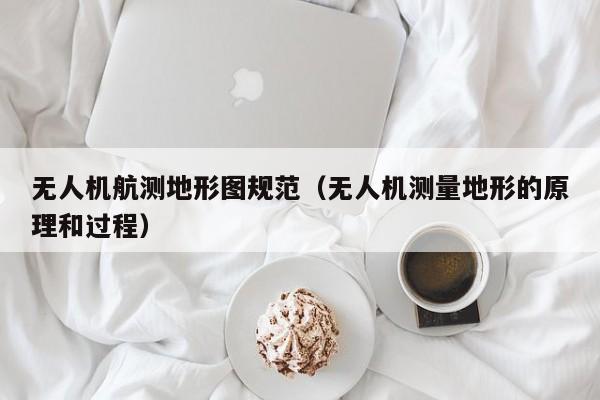 无人机航测地形图规范（无人机测量地形的原理和过程）