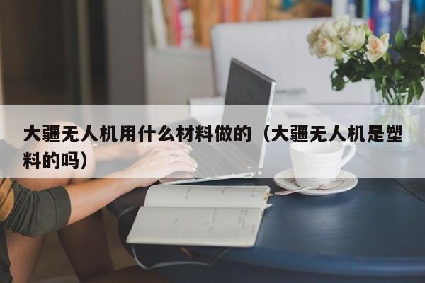 大疆无人机用什么材料做的（大疆无人机是塑料的吗）