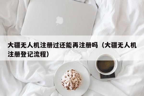 大疆无人机注册过还能再注册吗（大疆无人机注册登记流程）