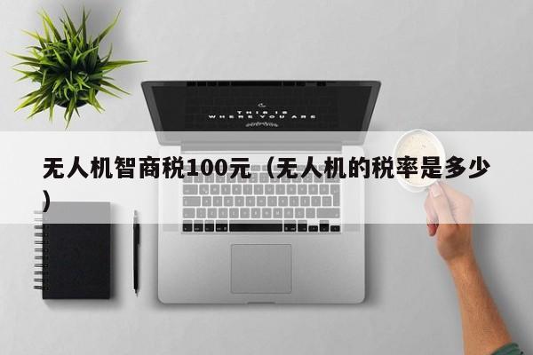 无人机智商税100元（无人机的税率是多少）