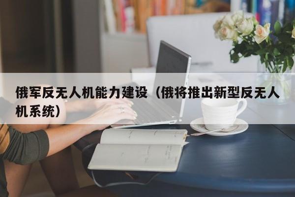 俄军反无人机能力建设（俄将推出新型反无人机系统）