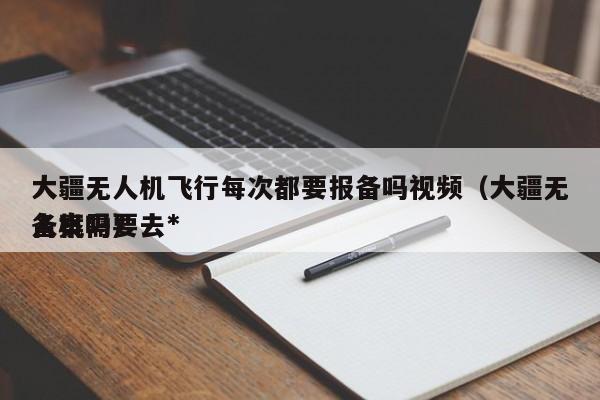 大疆无人机飞行每次都要报备吗视频（大疆无人机需要去*
备案吗）