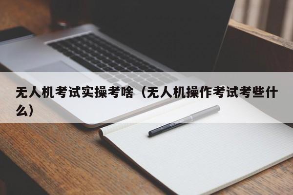 无人机考试实操考啥（无人机操作考试考些什么）