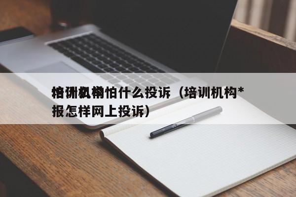 培训机构怕什么投诉（培训机构*
怕什么举报怎样网上投诉）