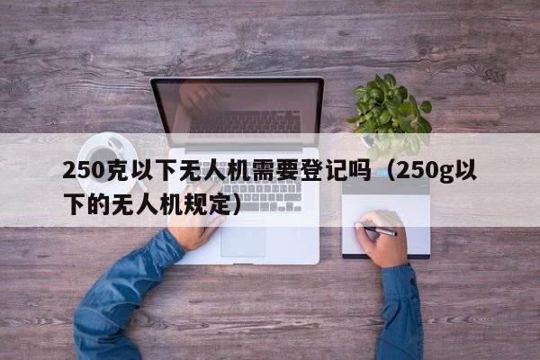 250克以下无人机需要登记吗（250g以下的无人机规定）