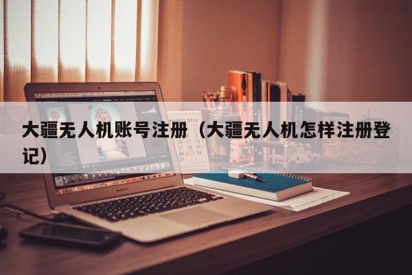 大疆无人机账号注册（大疆无人机怎样注册登记）
