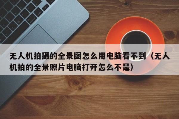 无人机拍摄的全景图怎么用电脑看不到（无人机拍的全景照片电脑打开怎么不是）