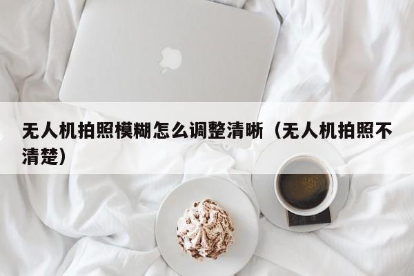 无人机拍照模糊怎么调整清晰（无人机拍照不清楚）