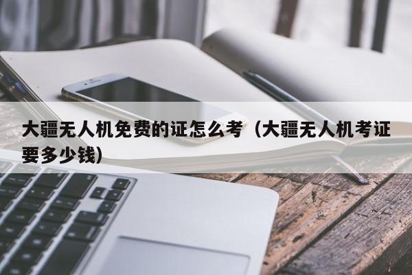 大疆无人机免费的证怎么考（大疆无人机考证要多少钱）