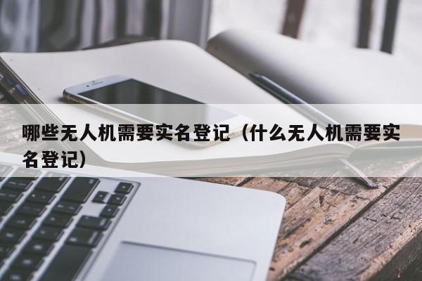 哪些无人机需要实名登记（什么无人机需要实名登记）