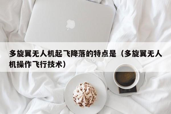 多旋翼无人机起飞降落的特点是（多旋翼无人机操作飞行技术）