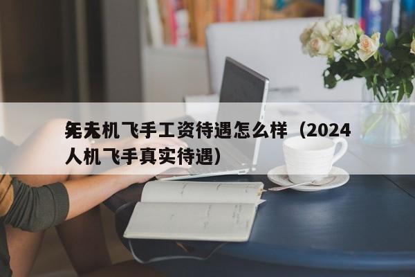 无人机飞手工资待遇怎么样（2024
年无人机飞手真实待遇）