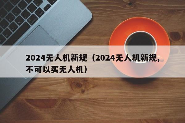 2024无人机新规（2024无人机新规,不可以买无人机）