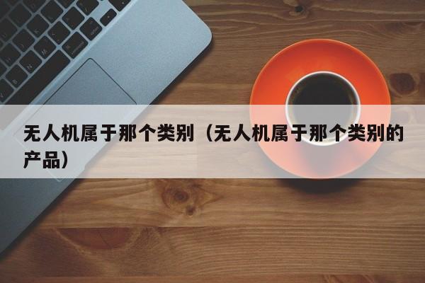 无人机属于那个类别（无人机属于那个类别的产品）