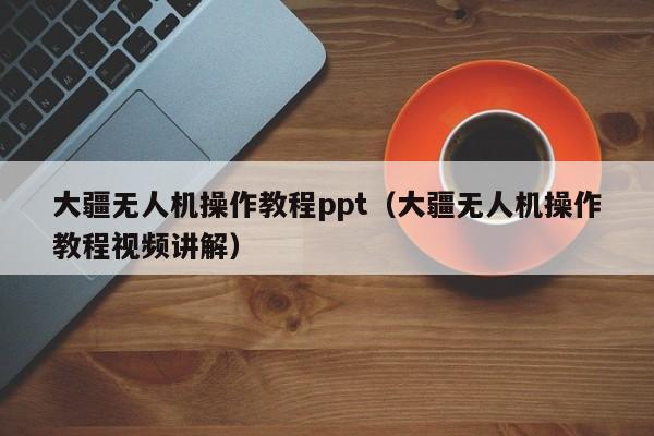 大疆无人机操作教程ppt（大疆无人机操作教程视频讲解）