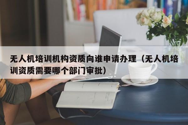 无人机培训机构资质向谁申请办理（无人机培训资质需要哪个部门审批）