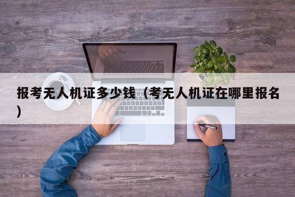 报考无人机证多少钱（考无人机证在哪里报名）