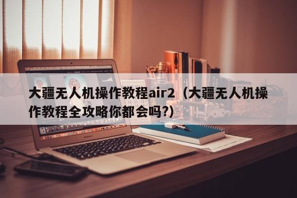 大疆无人机操作教程air2（大疆无人机操作教程全攻略你都会吗?）