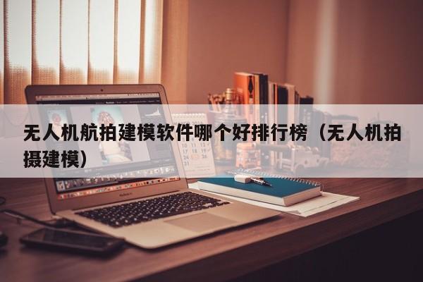 无人机航拍建模软件哪个好排行榜（无人机拍摄建模）