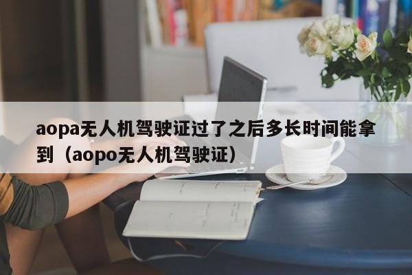 aopa无人机驾驶证过了之后多长时间能拿到（aopo无人机驾驶证）