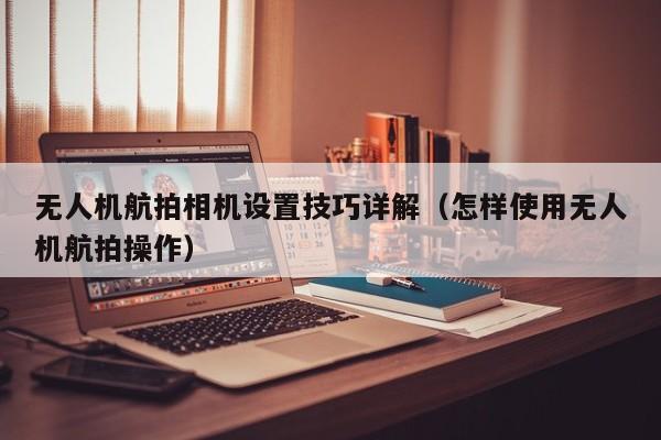 无人机航拍相机设置技巧详解（怎样使用无人机航拍操作）